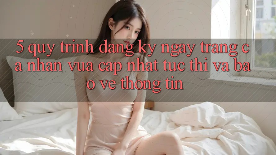 5. Quy Trình Đăng ký ngay Trang cá nhân Vừa cập nhật Tức thì và Bảo vệ thông tin
