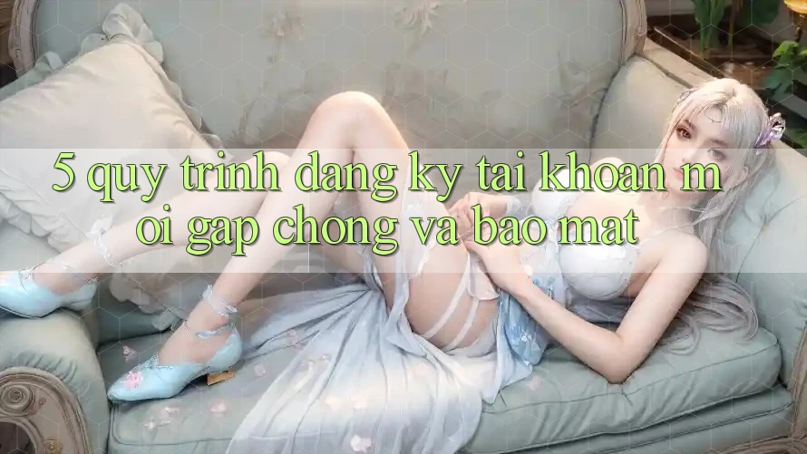 5. Quy Trình Đăng Ký Tài Khoản Mới Gấp Chóng và Bảo Mật