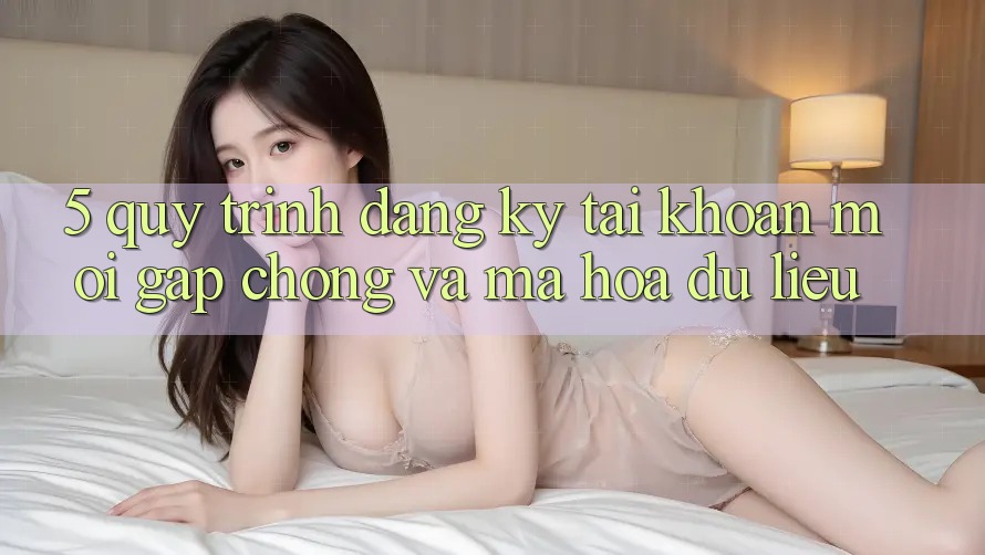 5. Quy Trình Đăng Ký Tài Khoản Mới Gấp Chóng và Mã hóa dữ liệu
