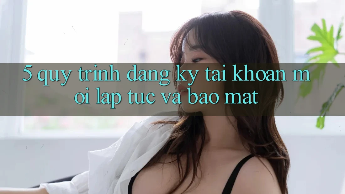 5. Quy Trình Đăng Ký Tài Khoản Mới Lập tức và Bảo Mật