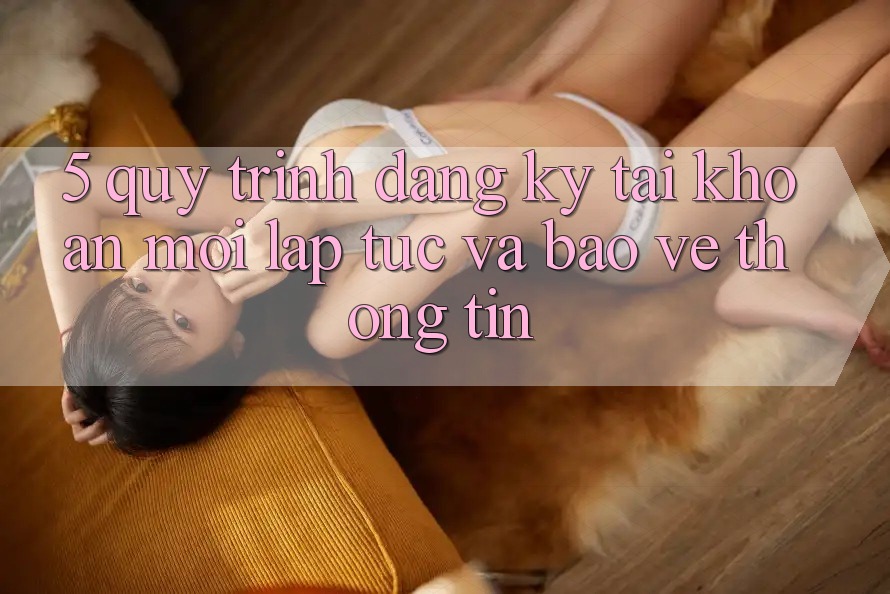 5. Quy Trình Đăng Ký Tài Khoản Mới Lập tức và Bảo vệ thông tin 5. Quy Trình Đăng Ký Tài Khoản Mới Lập tức và Bảo vệ thông tin