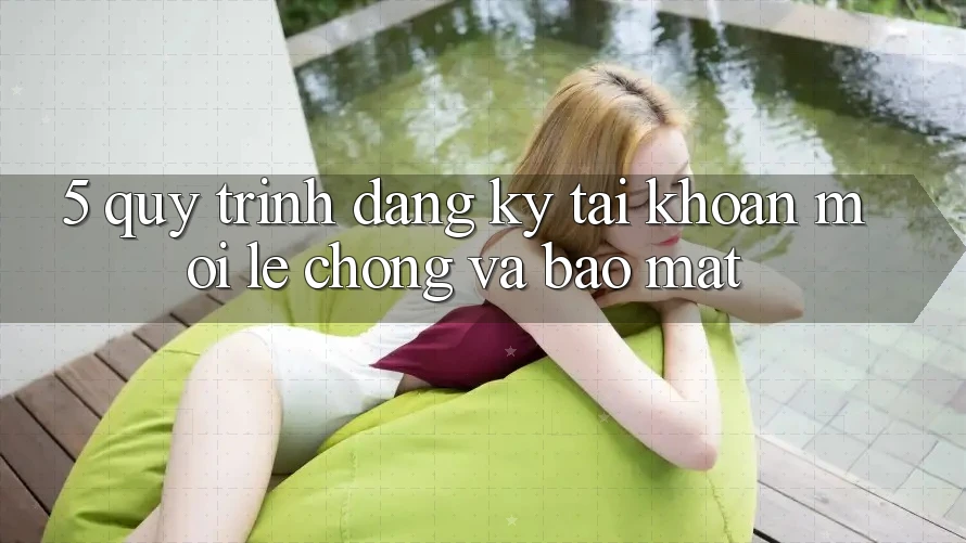 5. Quy Trình Đăng Ký Tài Khoản Mới Lẹ Chóng và Bảo Mật