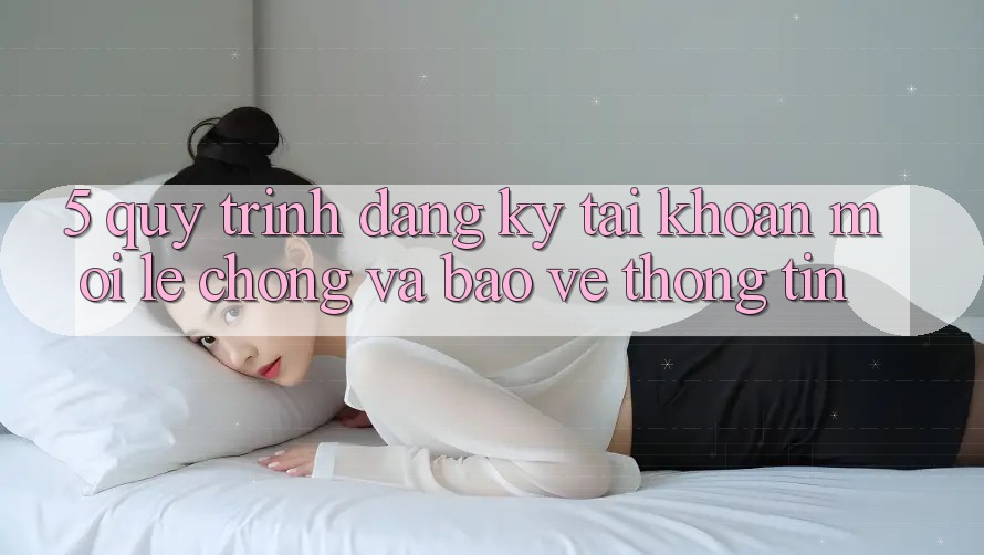 5. Quy Trình Đăng Ký Tài Khoản Mới Lẹ Chóng và Bảo vệ thông tin