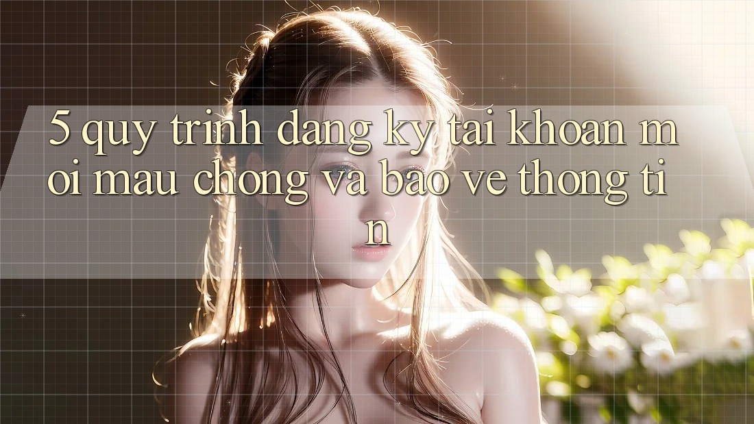 5. Quy Trình Đăng Ký Tài Khoản Mới Mau Chóng và Bảo vệ thông tin