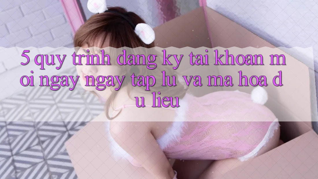 5. Quy Trình Đăng Ký Tài Khoản Mới Ngay ngay tắp lự và Mã hóa dữ liệu