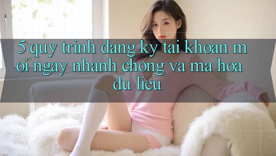 5. Quy Trình Đăng Ký Tài Khoản Mới Ngay nhanh chóng và Mã hóa dữ liệu