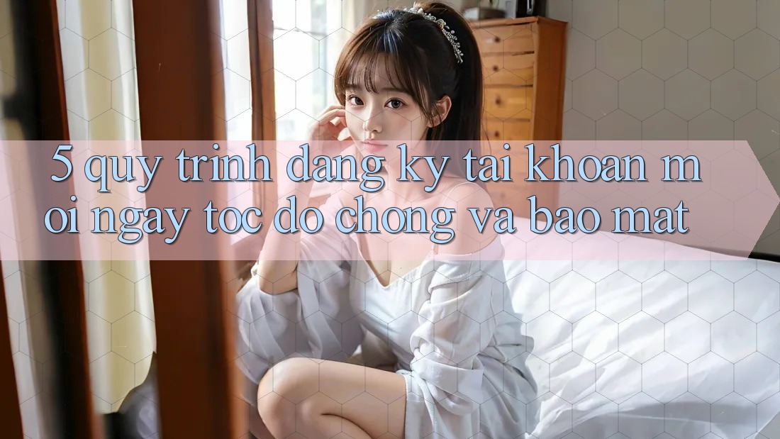 5. Quy Trình Đăng Ký Tài Khoản Mới Ngay tốc độ chóng và Bảo Mật