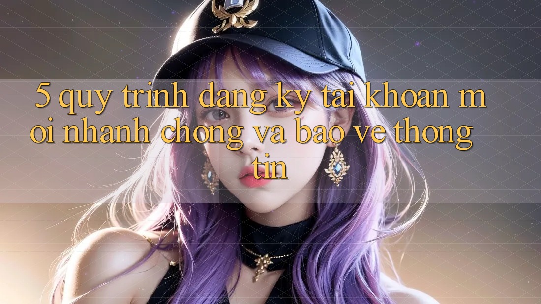5. Quy Trình Đăng Ký Tài Khoản Mới Nhanh Chóng và Bảo vệ thông tin