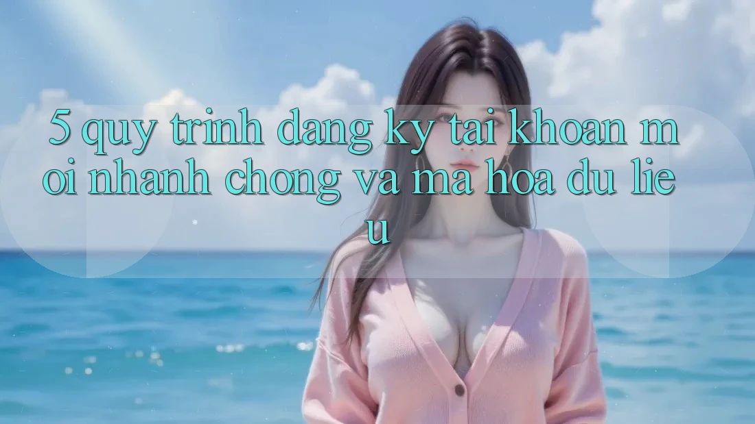 5. Quy Trình Đăng ký Tài Khoản Mới Nhanh Chóng và Mã hóa dữ liệu
