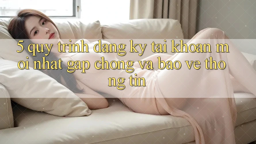 5. Quy Trình Đăng Ký Tài Khoản Mới nhất Gấp Chóng và Bảo vệ thông tin