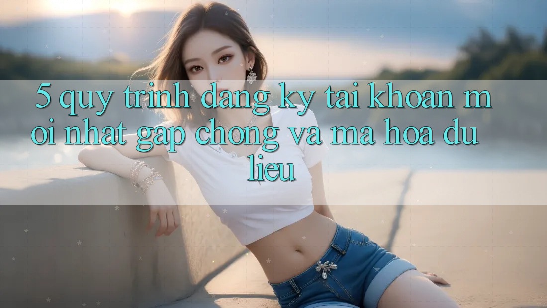 5. Quy Trình Đăng Ký Tài Khoản Mới nhất Gấp Chóng và Mã hóa dữ liệu
