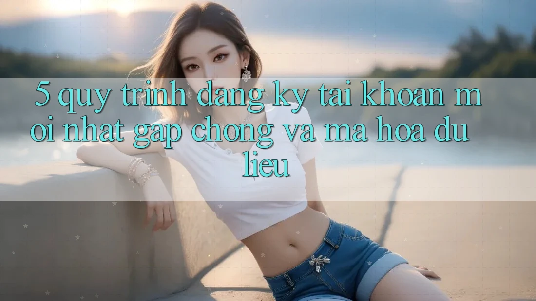 5. Quy Trình Đăng Ký Tài Khoản Mới nhất Gấp Chóng và Mã hóa dữ liệu