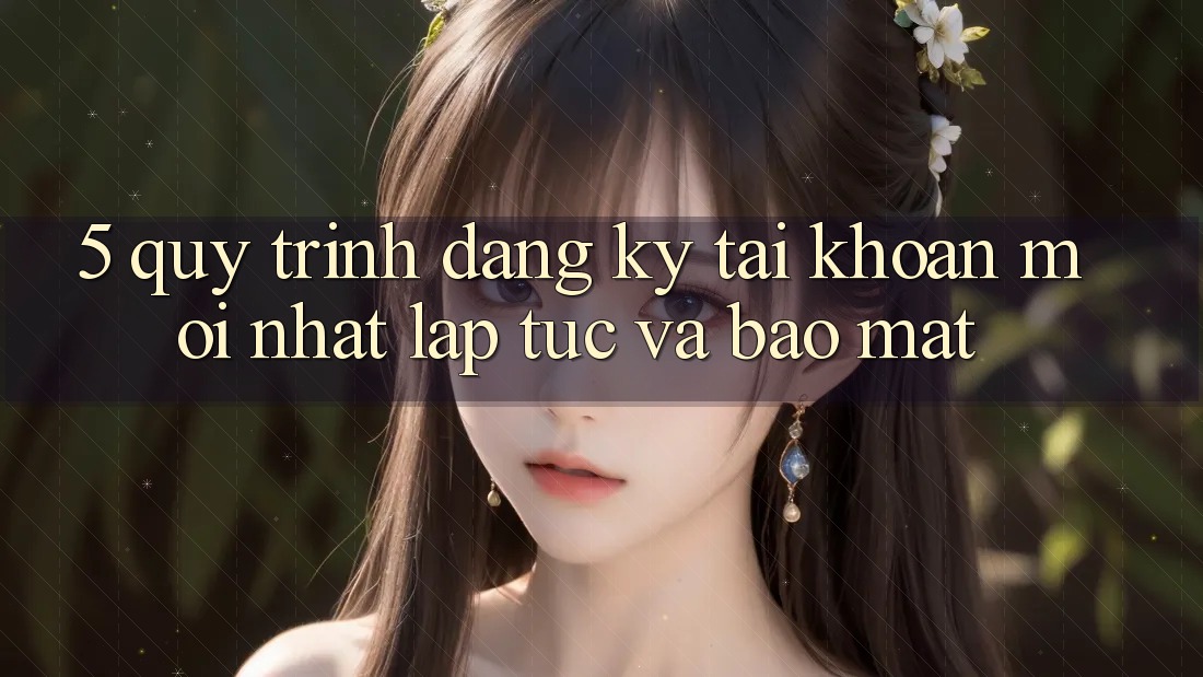 5. Quy Trình Đăng Ký Tài Khoản Mới nhất Lập tức và Bảo Mật