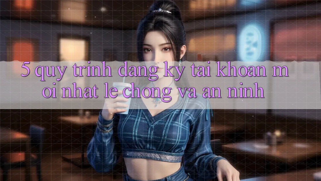 5. Quy Trình Đăng Ký Tài Khoản Mới nhất Lẹ Chóng và An ninh