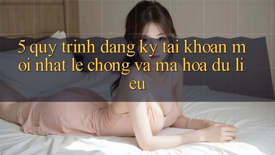 5. Quy Trình Đăng Ký Tài Khoản Mới nhất Lẹ Chóng và Mã hóa dữ liệu
