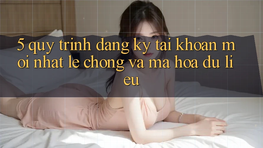 5. Quy Trình Đăng Ký Tài Khoản Mới nhất Lẹ Chóng và Mã hóa dữ liệu