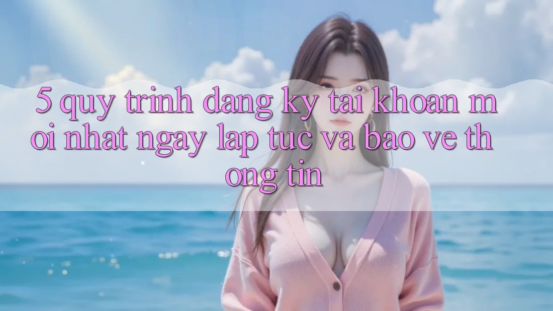 5. Quy Trình Đăng Ký Tài Khoản Mới nhất Ngay lập tức và Bảo vệ thông tin 5. Quy Trình Đăng Ký Tài Khoản Mới nhất Ngay lập tức và Bảo vệ thông tin