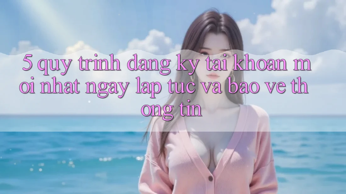 5. Quy Trình Đăng Ký Tài Khoản Mới nhất Ngay lập tức và Bảo vệ thông tin