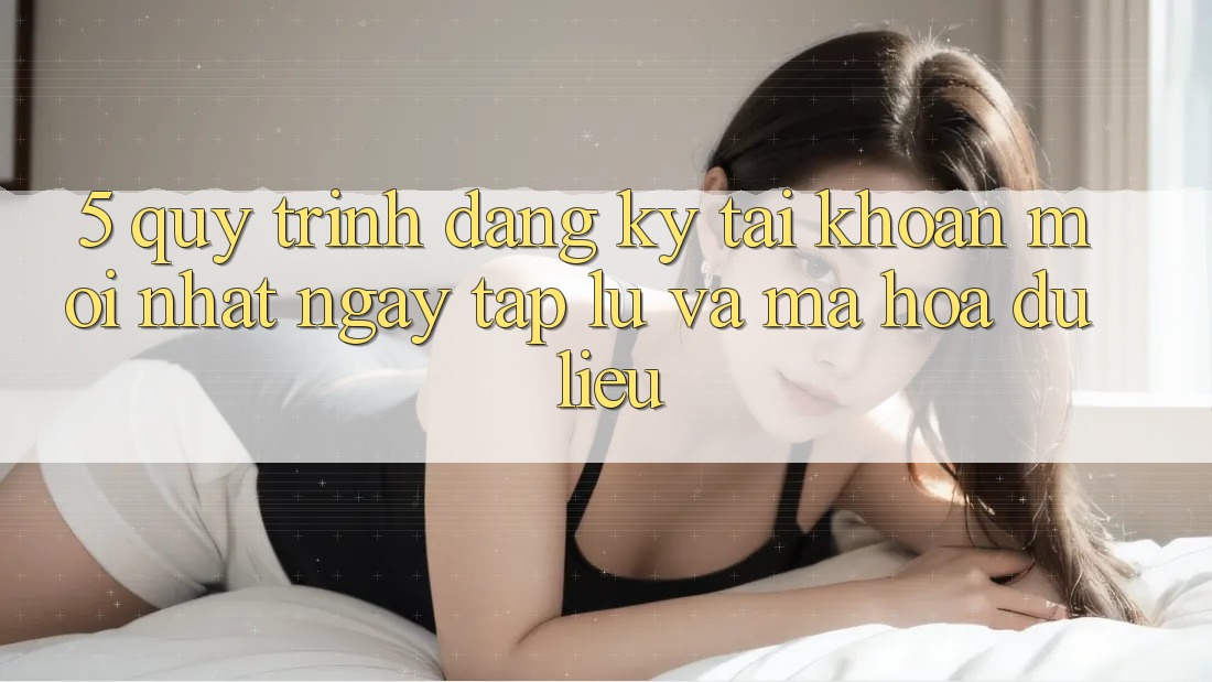 5. Quy Trình Đăng Ký Tài Khoản Mới nhất Ngay tắp lự và Mã hóa dữ liệu