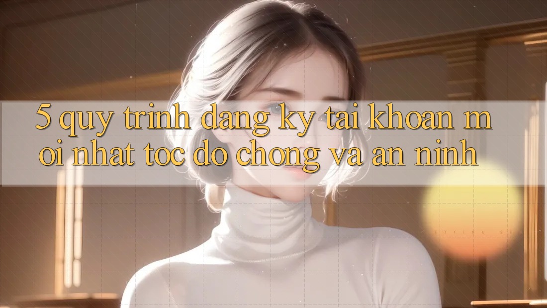 5. Quy Trình Đăng Ký Tài Khoản Mới nhất Tốc độ Chóng và An ninh