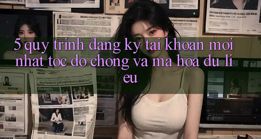 5. Quy Trình Đăng Ký Tài Khoản Mới nhất Tốc độ Chóng và Mã hóa dữ liệu