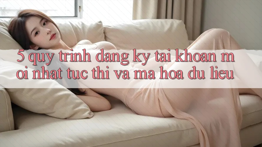 5. Quy Trình Đăng Ký Tài Khoản Mới nhất Tức thì và Mã hóa dữ liệu