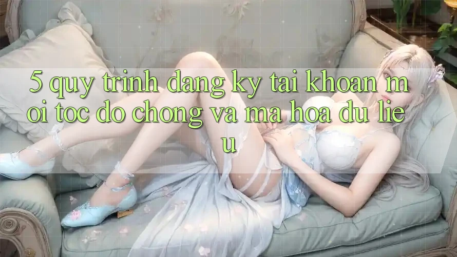 5. Quy Trình Đăng Ký Tài Khoản Mới Tốc độ Chóng và Mã hóa dữ liệu