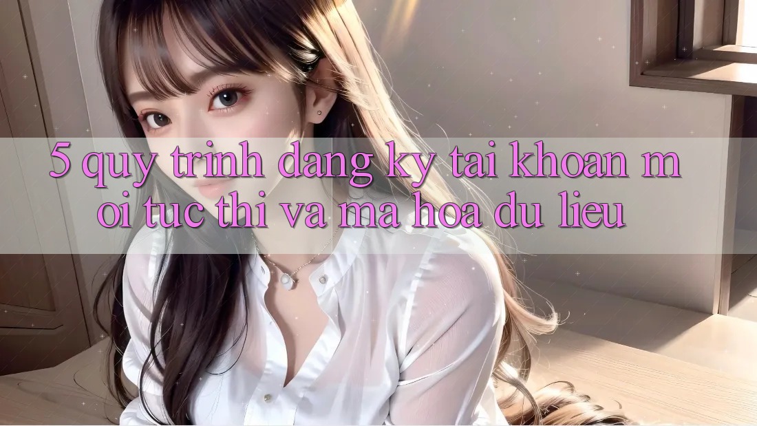 5. Quy Trình Đăng Ký Tài Khoản Mới Tức thì và Mã hóa dữ liệu