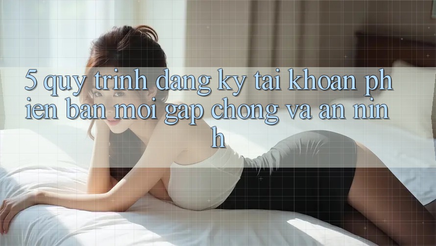 5. Quy Trình Đăng Ký Tài Khoản Phiên bản mới Gấp chóng và An ninh