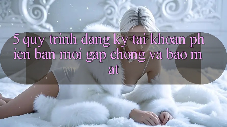 5. Quy Trình Đăng ký Tài Khoản Phiên bản mới Gấp Chóng và Bảo Mật
