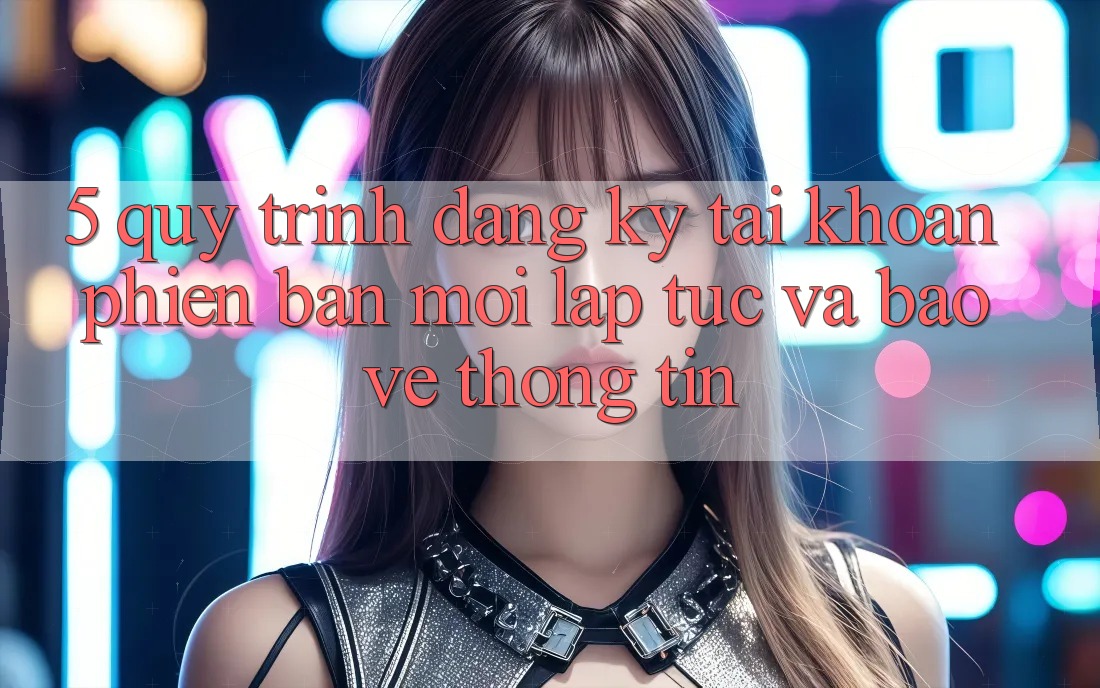 5. Quy Trình Đăng Ký Tài Khoản Phiên bản mới Lập tức và Bảo vệ thông tin