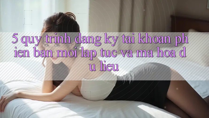 5. Quy Trình Đăng Ký Tài Khoản Phiên bản mới Lập tức và Mã hóa dữ liệu