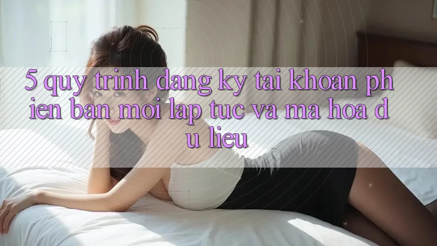 5. Quy Trình Đăng Ký Tài Khoản Phiên bản mới Lập tức và Mã hóa dữ liệu