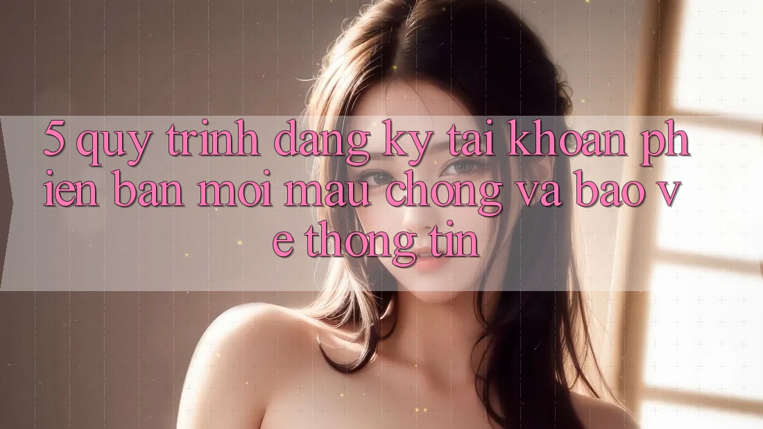 5. Quy Trình Đăng Ký Tài Khoản Phiên bản mới Mau Chóng và Bảo vệ thông tin