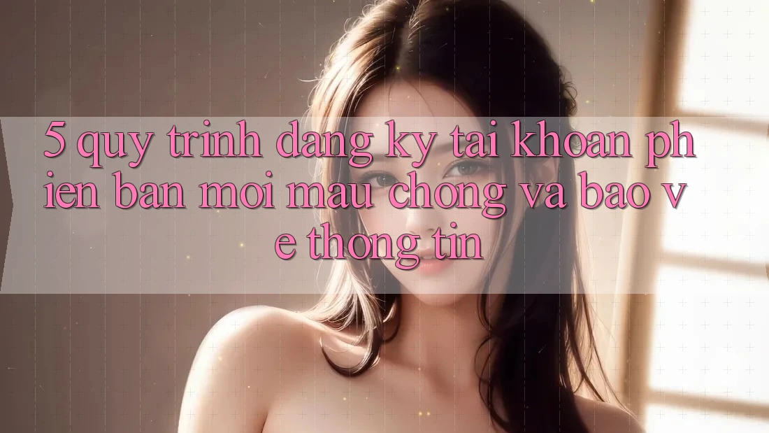 5. Quy Trình Đăng Ký Tài Khoản Phiên bản mới Mau Chóng và Bảo vệ thông tin