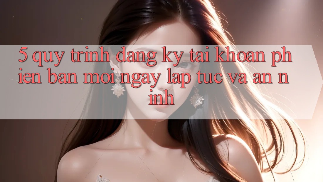 5. Quy Trình Đăng Ký Tài Khoản Phiên bản mới Ngay lập tức và An ninh