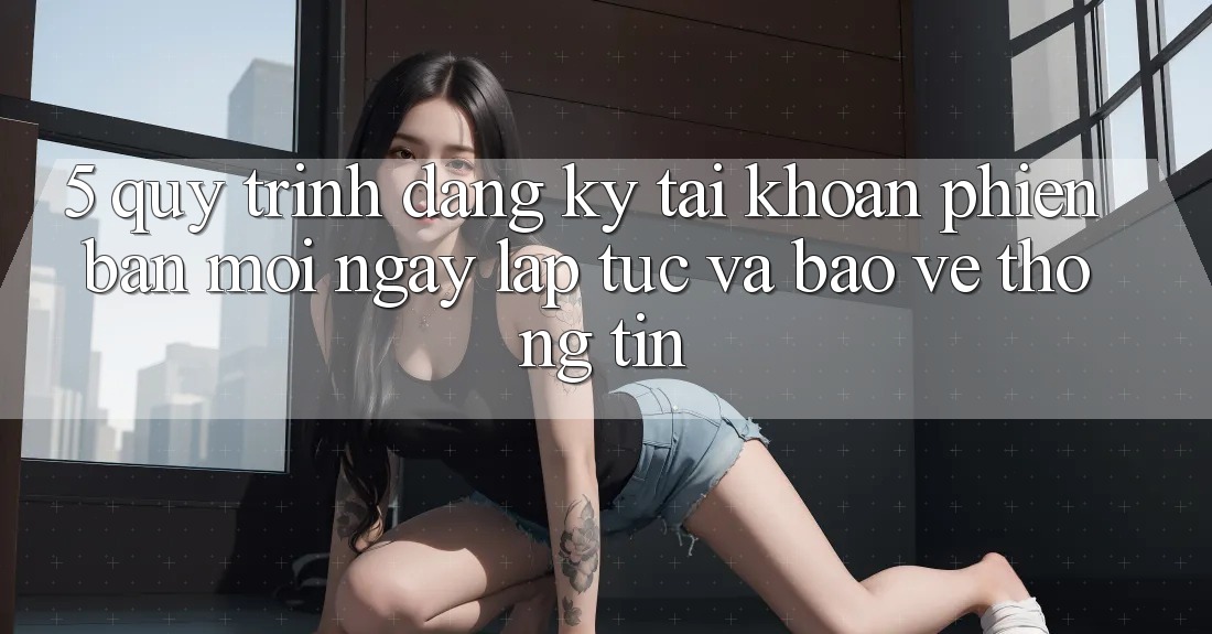 5. Quy Trình Đăng Ký Tài Khoản Phiên bản mới Ngay lập tức và Bảo vệ thông tin