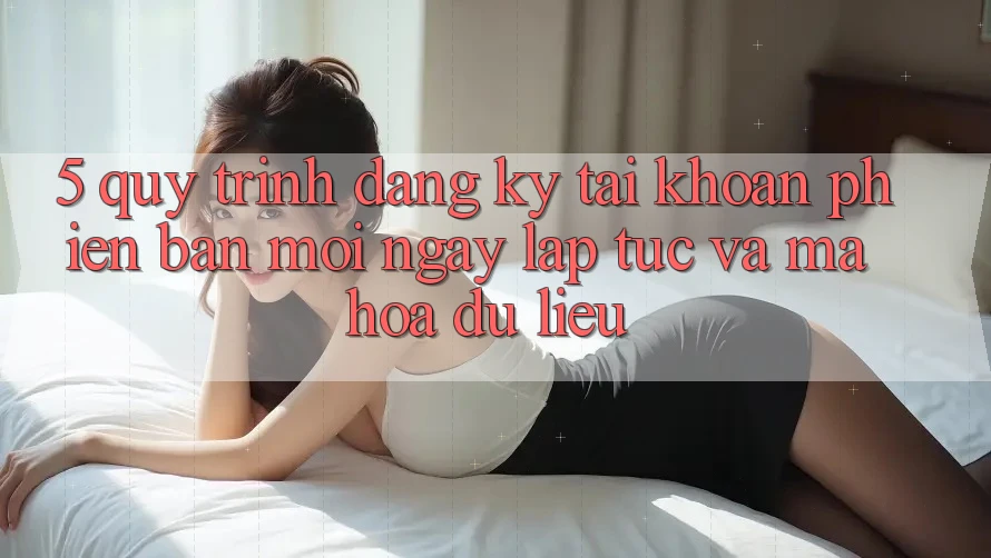 5. Quy Trình Đăng Ký Tài Khoản Phiên bản mới Ngay lập tức và Mã hóa dữ liệu