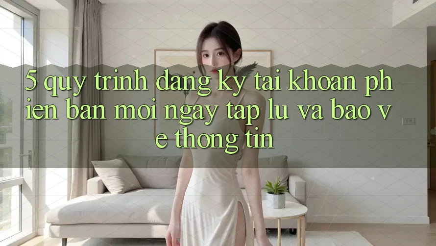 5. Quy Trình Đăng Ký Tài Khoản Phiên bản mới Ngay tắp lự và Bảo vệ thông tin