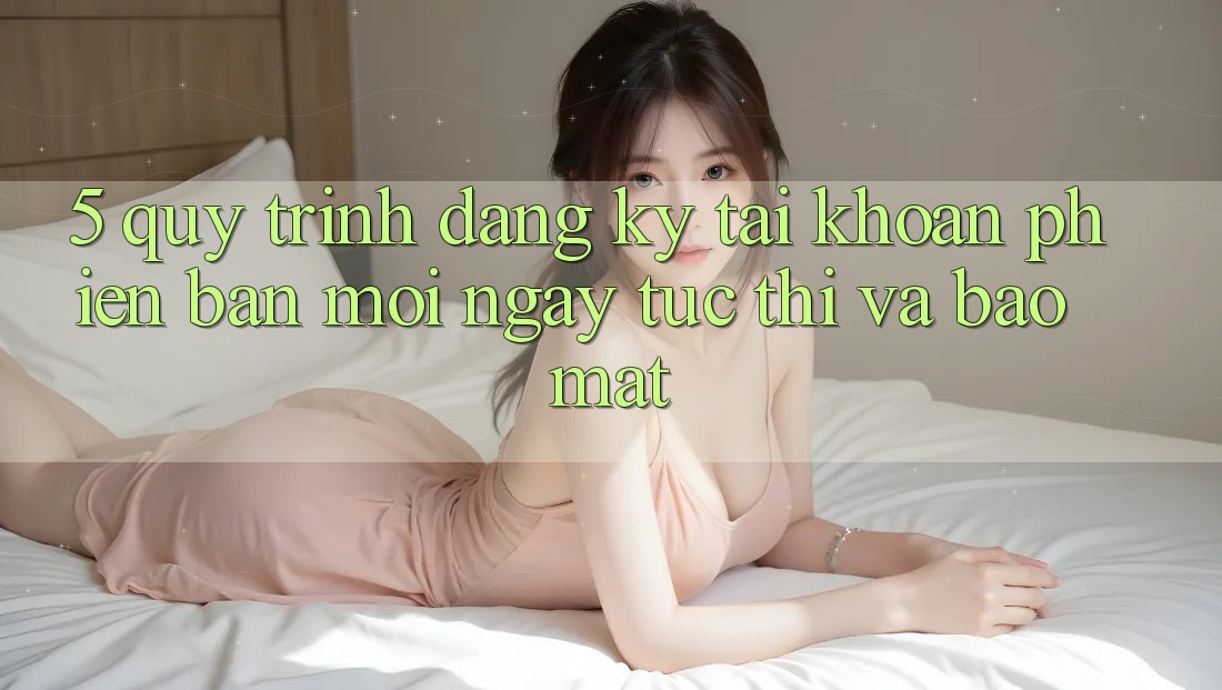 5. Quy Trình Đăng Ký Tài Khoản Phiên bản mới Ngay tức thì và Bảo Mật
