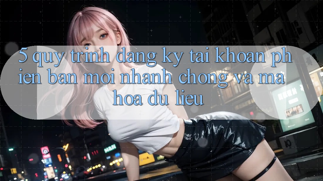 5. Quy Trình Đăng Ký Tài Khoản Phiên bản mới Nhanh chóng và Mã hóa dữ liệu