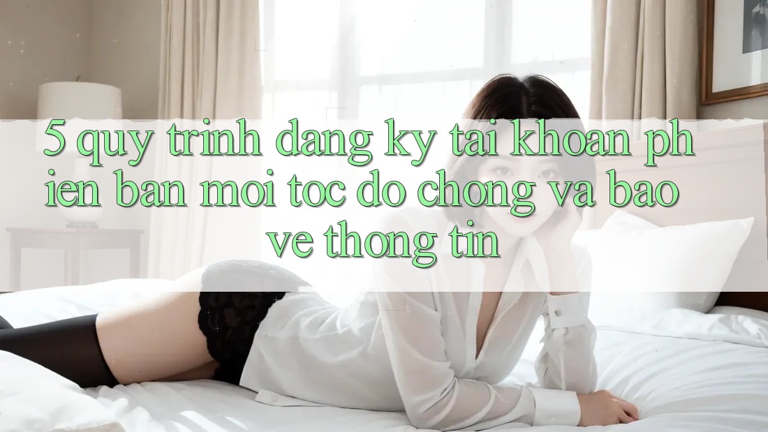 5. Quy Trình Đăng ký Tài Khoản Phiên bản mới Tốc độ Chóng và Bảo vệ thông tin