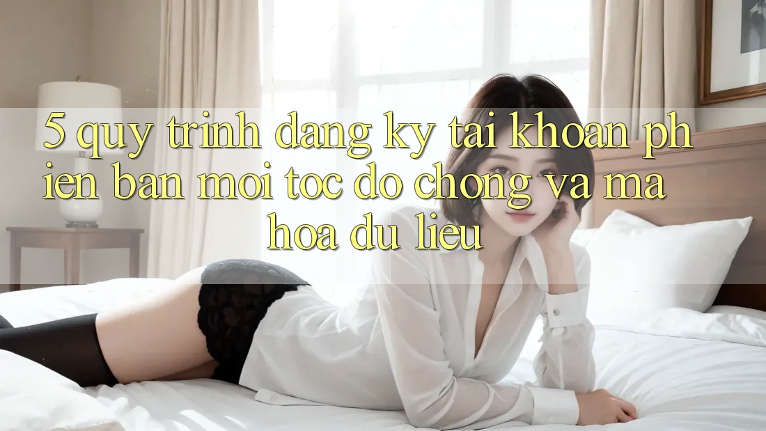 5. Quy Trình Đăng Ký Tài Khoản Phiên bản mới Tốc độ chóng và Mã hóa dữ liệu
