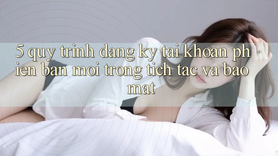 5. Quy Trình Đăng ký Tài Khoản Phiên bản mới Trong tích tắc và Bảo Mật