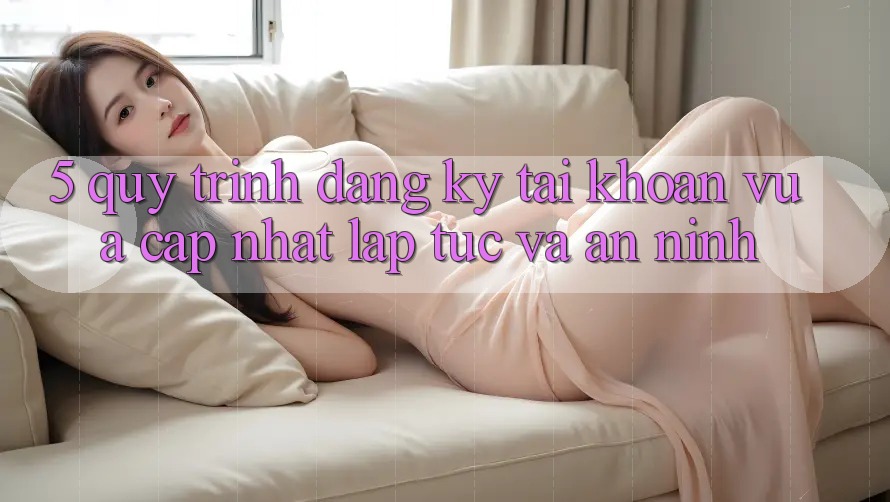 5. Quy Trình Đăng Ký Tài Khoản Vừa cập nhật Lập tức và An ninh