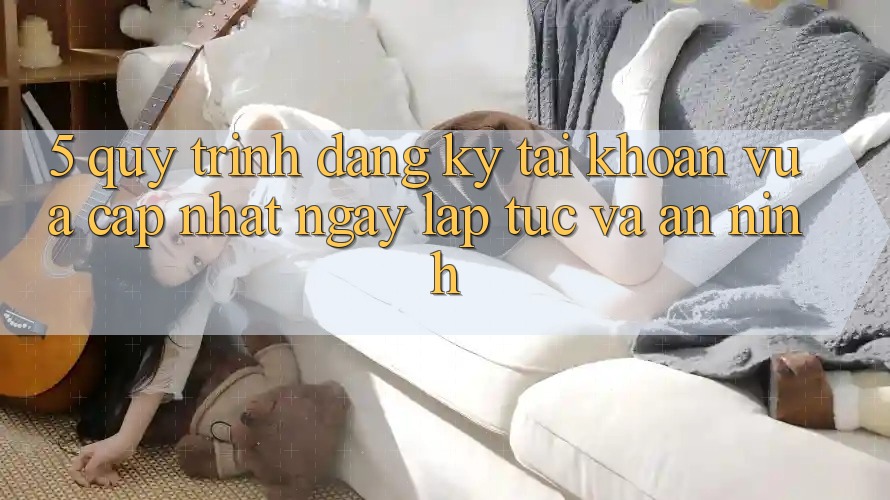 5. Quy Trình Đăng Ký Tài Khoản Vừa cập nhật Ngay lập tức và An ninh