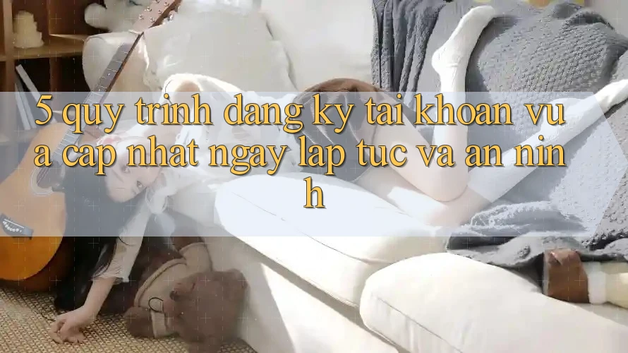 5. Quy Trình Đăng Ký Tài Khoản Vừa cập nhật Ngay lập tức và An ninh 5. Quy Trình Đăng Ký Tài Khoản Vừa cập nhật Ngay lập tức và An ninh