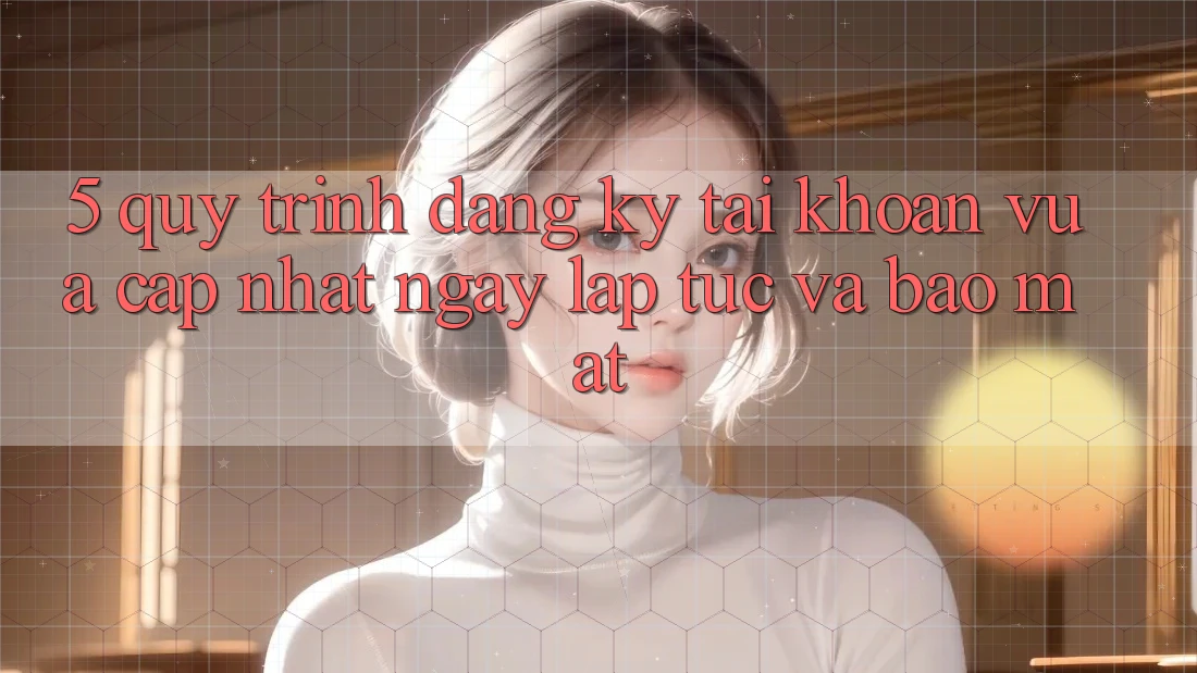 5. Quy Trình Đăng Ký Tài Khoản Vừa cập nhật Ngay lập tức và Bảo Mật