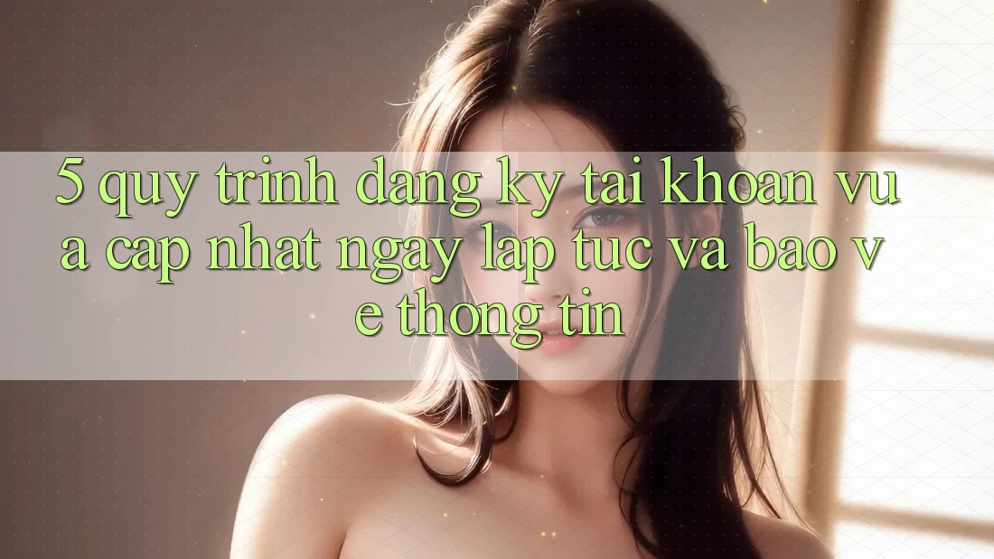 5. Quy Trình Đăng Ký Tài Khoản Vừa cập nhật Ngay lập tức và Bảo vệ thông tin