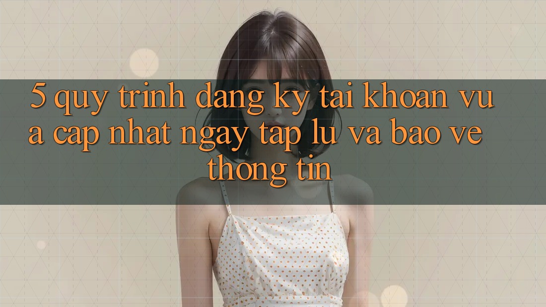 5. Quy Trình Đăng Ký Tài khoản Vừa cập nhật Ngay tắp lự và Bảo vệ thông tin
